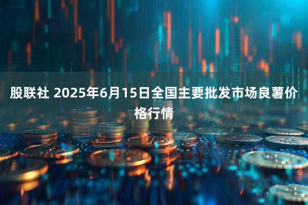 股联社 2025年6月15日全国主要批发市场良薯价格行情
