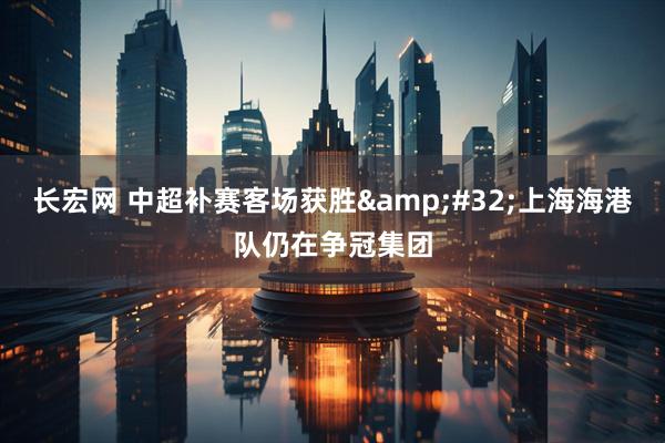 长宏网 中超补赛客场获胜 上海海港队仍在争冠集团