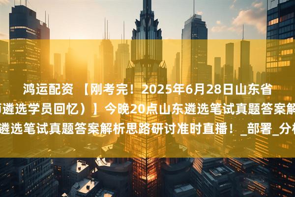 鸿运配资 【刚考完！2025年6月28日山东省直遴选笔试真题（小军师遴选学员回忆）】今晚20点山东遴选笔试真题答案解析思路研讨准时直播！_部署_分析_会上
