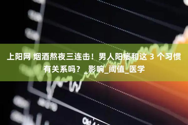 上阳网 烟酒熬夜三连击！男人阳痿和这 3 个习惯有关系吗？_影响_阈值_医学