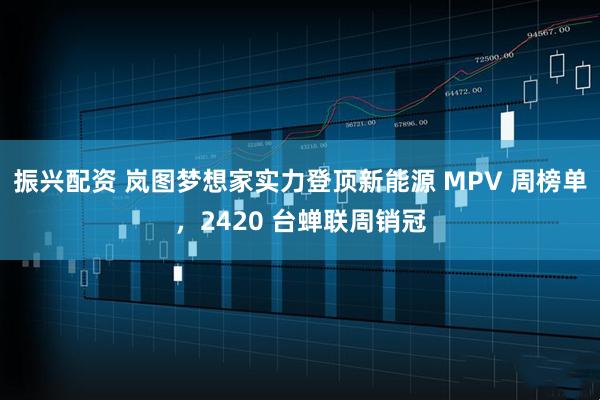振兴配资 岚图梦想家实力登顶新能源 MPV 周榜单，2420 台蝉联周销冠
