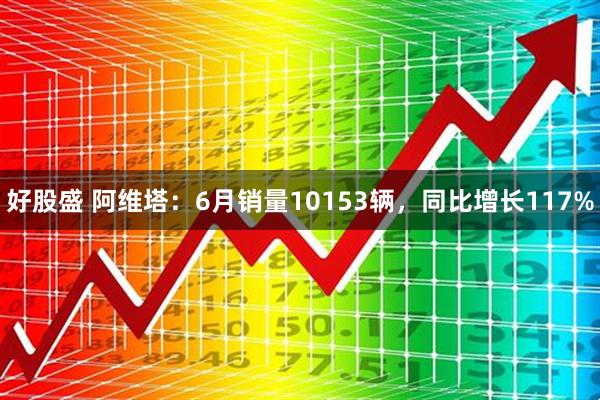 好股盛 阿维塔：6月销量10153辆，同比增长117%