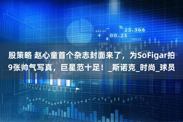 股策略 赵心童首个杂志封面来了，为SoFigar拍9张帅气写真，巨星范十足！_斯诺克_时尚_球员