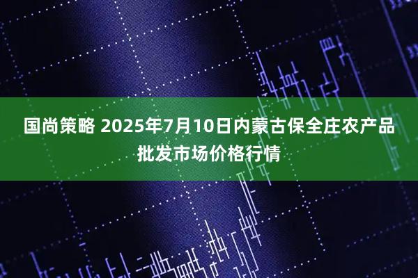国尚策略 2025年7月10日内蒙古保全庄农产品批发市场价格行情