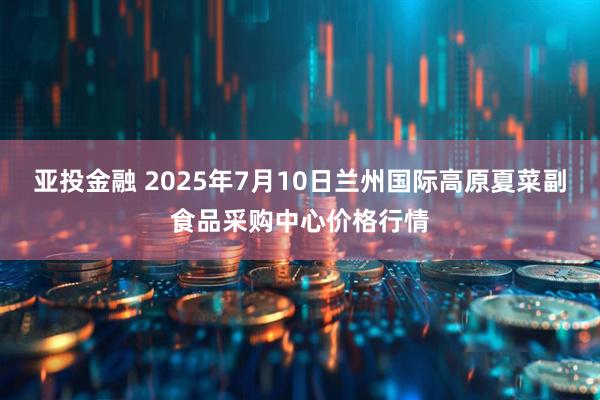 亚投金融 2025年7月10日兰州国际高原夏菜副食品采购中心价格行情