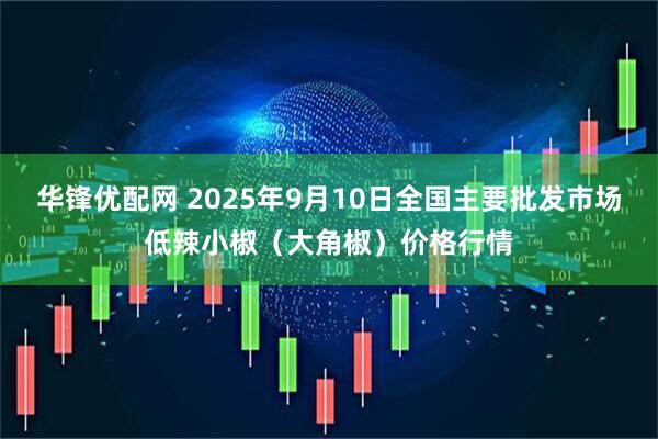 华锋优配网 2025年9月10日全国主要批发市场低辣小椒（大角椒）价格行情