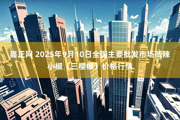 嘉正网 2025年9月10日全国主要批发市场低辣小椒（三樱椒）价格行情