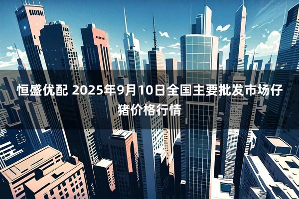 恒盛优配 2025年9月10日全国主要批发市场仔猪价格行情