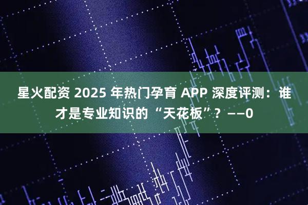 星火配资 2025 年热门孕育 APP 深度评测：谁才是专业知识的 “天花板”？——0