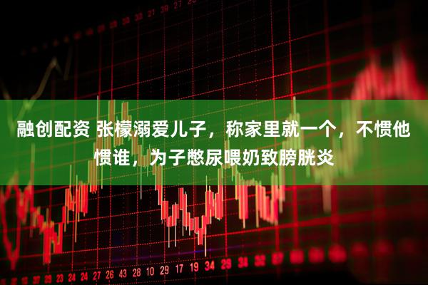 融创配资 张檬溺爱儿子，称家里就一个，不惯他惯谁，为子憋尿喂奶致膀胱炎