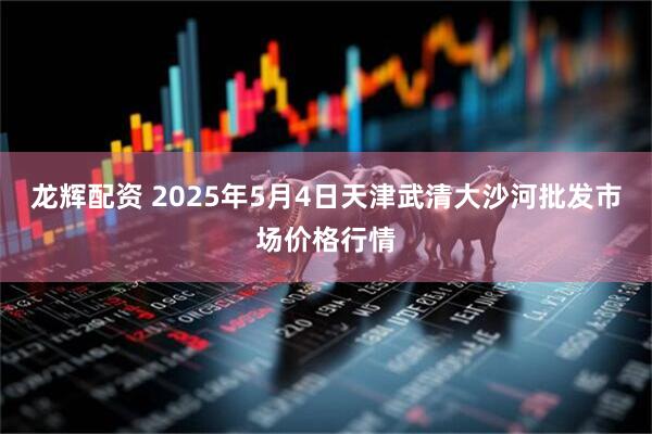 龙辉配资 2025年5月4日天津武清大沙河批发市场价格行情