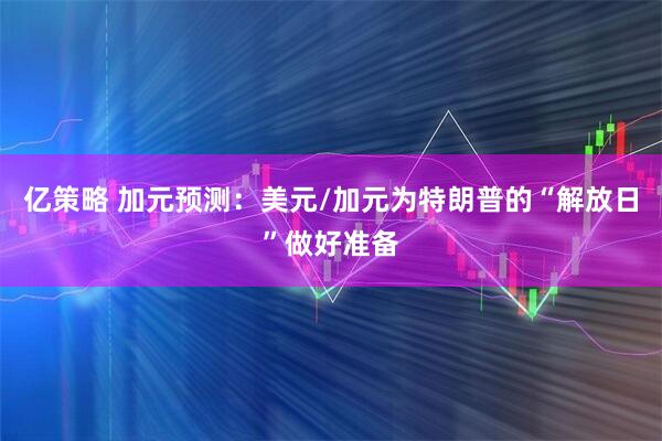 亿策略 加元预测：美元/加元为特朗普的“解放日”做好准备