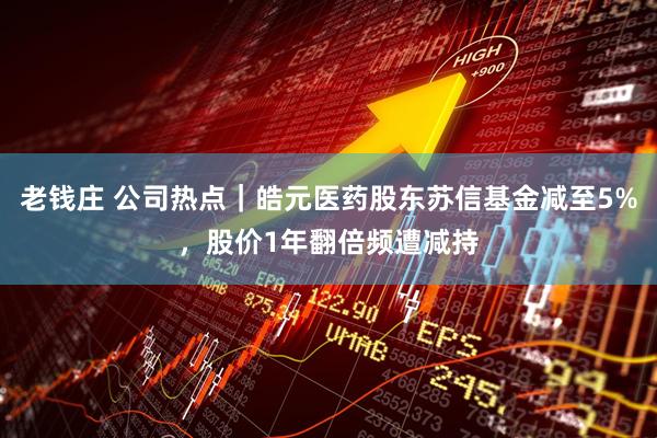 老钱庄 公司热点｜皓元医药股东苏信基金减至5%，股价1年翻倍频遭减持