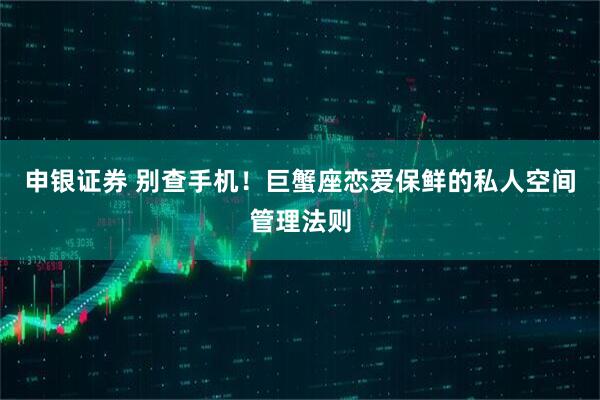 申银证券 别查手机！巨蟹座恋爱保鲜的私人空间管理法则