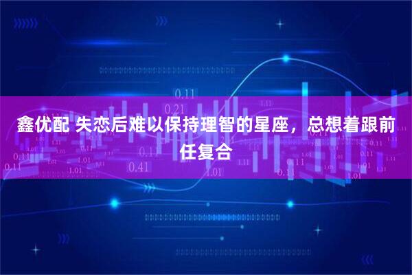 鑫优配 失恋后难以保持理智的星座，总想着跟前任复合
