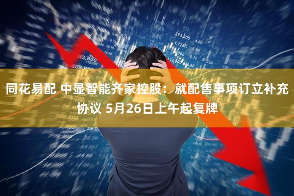 同花易配 中显智能齐家控股：就配售事项订立补充协议 5月26日上午起复牌